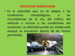 VELOCIDAD INADECUADA
• Es la velocidad que no se adapta a las
condiciones climatológicas, a las
circunstancias de la vía, del tráfico, del
vehículo o incluso a las condiciones del
conductor. La velocidad puede ser inadecuada
aunque se encuentre dentro de los límites
permitidos.
 