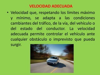 VELOCIDAD ADECUADA
• Velocidad que, respetando los límites máximo
y mínimo, se adapta a las condiciones
cambiantes del tráfico, de la vía, del vehículo o
del estado del conductor. La velocidad
adecuada permite controlar el vehículo ante
cualquier obstáculo o imprevisto que pueda
surgir.
 