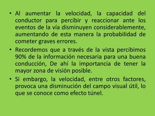 • Al aumentar la velocidad, la capacidad del
conductor para percibir y reaccionar ante los
eventos de la vía disminuyen considerablemente,
aumentando de esta manera la probabilidad de
cometer graves errores.
• Recordemos que a través de la vista percibimos
90% de la información necesaria para una buena
conducción, De ahí la importancia de tener la
mayor zona de visión posible.
• Si embargo, la velocidad, entre otros factores,
provoca una disminución del campo visual útil, lo
que se conoce como efecto túnel.
 