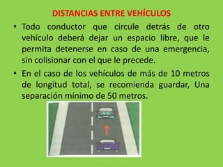 DISTANCIAS ENTRE VEHÍCULOS
• Todo conductor que circule detrás de otro
vehículo deberá dejar un espacio libre, que le
permita detenerse en caso de una emergencia,
sin colisionar con el que le precede.
• En el caso de los vehículos de más de 10 metros
de longitud total, se recomienda guardar, Una
separación mínimo de 50 metros.
 