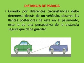 DISTANCIA DE PARADA
• Cuando por diferentes circunstancias debe
detenerse detrás de un vehículo, observe las
llantas posteriores de este en el pavimento,
esto le da una perspectiva de la distancia
segura que debe guardar.
 