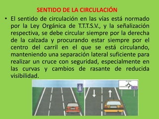 SENTIDO DE LA CIRCULACIÓN
• El sentido de circulación en las vías está normado
por la Ley Orgánica de T.T.T.S.V., y la señalización
respectiva, se debe circular siempre por la derecha
de la calzada y procurando estar siempre por el
centro del carril en el que se está circulando,
manteniendo una separación lateral suficiente para
realizar un cruce con seguridad, especialmente en
las curvas y cambios de rasante de reducida
visibilidad.
 