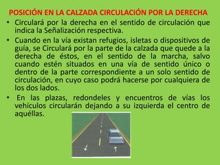 POSICIÓN EN LA CALZADA CIRCULACIÓN POR LA DERECHA
• Circulará por la derecha en el sentido de circulación que
indica la Señalización respectiva.
• Cuando en la vía existan refugios, isletas o dispositivos de
guía, se Circulará por la parte de la calzada que quede a la
derecha de éstos, en el sentido de la marcha, salvo
cuando estén situados en una vía de sentido único o
dentro de la parte correspondiente a un solo sentido de
circulación, en cuyo caso podrá hacerse por cualquiera de
los dos lados.
• En las plazas, redondeles y encuentros de vías los
vehículos circularán dejando a su izquierda el centro de
aquéllas.
 