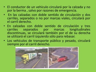 • El conductor de un vehículo circulará por la calzada y no
por la berma , salvo por razones de emergencia.
• En las calzadas con doble sentido de circulación y dos
carriles, separados o no por marcas viales, circulará por
el carril derecho.
• En calzadas con doble sentido de circulación y tres
carriles separados por marcas longitudinales
discontinuas, se circulará también por el de su derecha
se utilizará el carril izquierdo sólo para rebasar.
• Los vehículos de transporte público y pesado, circulará
siempre por el carril derecho.
 