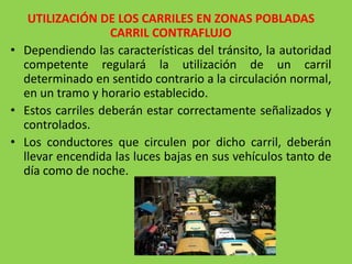 UTILIZACIÓN DE LOS CARRILES EN ZONAS POBLADAS
CARRIL CONTRAFLUJO
• Dependiendo las características del tránsito, la autoridad
competente regulará la utilización de un carril
determinado en sentido contrario a la circulación normal,
en un tramo y horario establecido.
• Estos carriles deberán estar correctamente señalizados y
controlados.
• Los conductores que circulen por dicho carril, deberán
llevar encendida las luces bajas en sus vehículos tanto de
día como de noche.
 