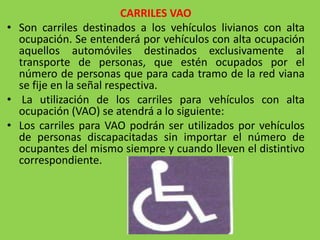 CARRILES VAO
• Son carriles destinados a los vehículos livianos con alta
ocupación. Se entenderá por vehículos con alta ocupación
aquellos automóviles destinados exclusivamente al
transporte de personas, que estén ocupados por el
número de personas que para cada tramo de la red viana
se fije en la señal respectiva.
• La utilización de los carriles para vehículos con alta
ocupación (VAO) se atendrá a lo siguiente:
• Los carriles para VAO podrán ser utilizados por vehículos
de personas discapacitadas sin importar el número de
ocupantes del mismo siempre y cuando lleven el distintivo
correspondiente.
 