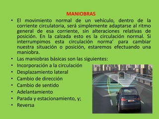 MANIOBRAS
• El movimiento normal de un vehículo, dentro de la
corriente circulatoria, será simplemente adaptarse al ritmo
general de esa corriente, sin alteraciones relativas de
posición. En la calzada esto es la circulación normal. Si
interrumpimos esta circulación norma’ para cambiar
nuestra situación o posición, estaremos efectuando una
maniobra.
• Las maniobras básicas son las siguientes:
• Incorporación a la circulación
• Desplazamiento lateral
• Cambio de dirección
• Cambio de sentido
• Adelantamiento
• Parada y estacionamiento, y;
• Reversa
 