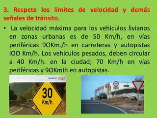 3. Respete los límites de velocidad y demás
señales de tránsito.
• La velocidad máxima para los vehículos livianos
en zonas urbanas es de 50 Km/h, en vías
periféricas 9OKm./h en carreteras y autopistas
lOO Km/h. Los vehículos pesados, deben circular
a 40 Km/h. en la ciudad; 70 Km/h en vías
periféricas y 9OKmIh en autopistas.
 