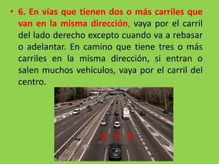 • 6. En vías que tienen dos o más carriles que
van en la misma dirección, vaya por el carril
del lado derecho excepto cuando va a rebasar
o adelantar. En camino que tiene tres o más
carriles en la misma dirección, si entran o
salen muchos vehículos, vaya por el carril del
centro.
 