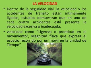 LA VELOCIDAD
• Dentro de la seguridad vial, la velocidad y los
accidentes de tránsito están íntimamente
ligados, estudios demuestran que en uno de
cada cuatro accidentes está presente la
velocidad excesiva o inadecuada.
• velocidad como “Ligereza o prontitud en el
movimiento”, Magnitud física que expresa el
espacio recorrido por un móvil en la unidad de
Tiempo”.
 