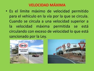 VELOCIDAD MÁXIMA
• Es el límite máximo de velocidad permitido
para el vehículo en la vía por la que se circula.
Cuando se circula a una velocidad superior a
la velocidad máxima permitida se está
circulando con exceso de velocidad lo que está
sancionado por la Ley.
 
