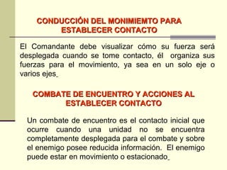 CONDUCCIÓN DEL MONIMIEMTO PARACONDUCCIÓN DEL MONIMIEMTO PARA
ESTABLECER CONTACTOESTABLECER CONTACTO
COMBATE DE ENCUENTRO Y ACCIONES ALCOMBATE DE ENCUENTRO Y ACCIONES AL
ESTABLECER CONTACTOESTABLECER CONTACTO
El Comandante debe visualizar cómo su fuerza será
desplegada cuando se tome contacto, él organiza sus
fuerzas para el movimiento, ya sea en un solo eje o
varios ejes
Un combate de encuentro es el contacto inicial que
ocurre cuando una unidad no se encuentra
completamente desplegada para el combate y sobre
el enemigo posee reducida información. El enemigo
puede estar en movimiento o estacionado
 