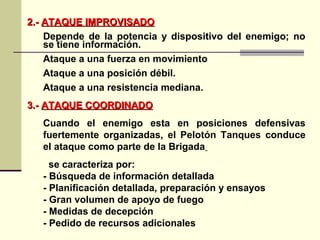2.-2.- ATAQUE IMPROVISADOATAQUE IMPROVISADO
Depende de la potencia y dispositivo del enemigo; no
se tiene información.
Ataque a una fuerza en movimiento
Ataque a una posición débil.
Ataque a una resistencia mediana.
3.-3.- ATAQUE COORDINADOATAQUE COORDINADO
Cuando el enemigo esta en posiciones defensivas
fuertemente organizadas, el Pelotón Tanques conduce
el ataque como parte de la Brigada
se caracteriza por:
- Búsqueda de información detallada
- Planificación detallada, preparación y ensayos
- Gran volumen de apoyo de fuego
- Medidas de decepción
- Pedido de recursos adicionales
 