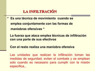 LA INFILTRACIÓNLA INFILTRACIÓN
“ Es una técnica de movimiento cuando se
emplea conjuntamente con las formas de
maniobras ofensivas “
La fuerza que ataca emplea técnicas de infiltración
con una parte de sus efectivos
Con el resto realiza una maniobra ofensiva
Las unidades que realizan la infiltración toman las
medidas de seguridad, evitan el combate y se emplean
solo cuando es necesario para cumplir con la misión
específica.
 