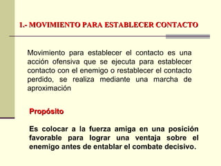 1.- MOVIMIENTO PARA ESTABLECER CONTACTO1.- MOVIMIENTO PARA ESTABLECER CONTACTO
Movimiento para establecer el contacto es una
acción ofensiva que se ejecuta para establecer
contacto con el enemigo o restablecer el contacto
perdido, se realiza mediante una marcha de
aproximación
PropósitoPropósito
Es colocar a la fuerza amiga en una posición
favorable para lograr una ventaja sobre el
enemigo antes de entablar el combate decisivo.
 