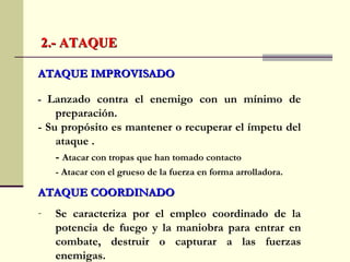 ATAQUE IMPROVISADOATAQUE IMPROVISADO
- Lanzado contra el enemigo con un mínimo de
preparación.
- Su propósito es mantener o recuperar el ímpetu del
ataque .
- Atacar con tropas que han tomado contacto
- Atacar con el grueso de la fuerza en forma arrolladora.
ATAQUE COORDINADOATAQUE COORDINADO
- Se caracteriza por el empleo coordinado de la
potencia de fuego y la maniobra para entrar en
combate, destruir o capturar a las fuerzas
enemigas.
2.- ATAQUE2.- ATAQUE
 