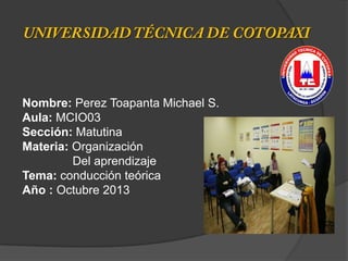 Nombre: Perez Toapanta Michael S.
Aula: MCIO03
Sección: Matutina
Materia: Organización
Del aprendizaje
Tema: conducción teórica
Año : Octubre 2013
 