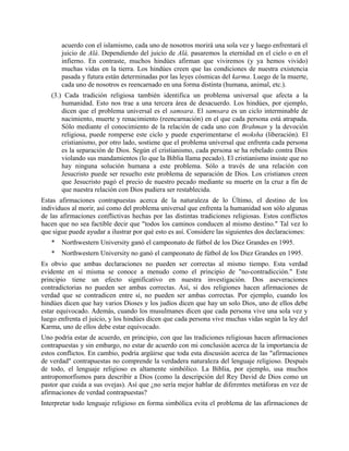 acuerdo con el islamismo, cada uno de nosotros morirá una sola vez y luego enfrentará el
juicio de Alá. Dependiendo del juicio de Alá, pasaremos la eternidad en el cielo o en el
infierno. En contraste, muchos hindúes afirman que viviremos (y ya hemos vivido)
muchas vidas en la tierra. Los hindúes creen que las condiciones de nuestra existencia
pasada y futura están determinadas por las leyes cósmicas del karma. Luego de la muerte,
cada uno de nosotros es reencarnado en una forma distinta (humana, animal, etc.).
(3.) Cada tradición religiosa también identifica un problema universal que afecta a la
humanidad. Esto nos trae a una tercera área de desacuerdo. Los hindúes, por ejemplo,
dicen que el problema universal es el samsara. El samsara es un ciclo interminable de
nacimiento, muerte y renacimiento (reencarnación) en el que cada persona está atrapada.
Sólo mediante el conocimiento de la relación de cada uno con Brahman y la devoción
religiosa, puede romperse este ciclo y puede experimentarse el moksha (liberación). El
cristianismo, por otro lado, sostiene que el problema universal que enfrenta cada persona
es la separación de Dios. Según el cristianismo, cada persona se ha rebelado contra Dios
violando sus mandamientos (lo que la Biblia llama pecado). El cristianismo insiste que no
hay ninguna solución humana a este problema. Sólo a través de una relación con
Jesucristo puede ser resuelto este problema de separación de Dios. Los cristianos creen
que Jesucristo pagó el precio de nuestro pecado mediante su muerte en la cruz a fin de
que nuestra relación con Dios pudiera ser restablecida.
Estas afirmaciones contrapuestas acerca de la naturaleza de lo Último, el destino de los
individuos al morir, así como del problema universal que enfrenta la humanidad son sólo algunas
de las afirmaciones conflictivas hechas por las distintas tradiciones religiosas. Estos conflictos
hacen que no sea factible decir que "todos los caminos conducen al mismo destino." Tal vez lo
que sigue puede ayudar a ilustrar por qué esto es así. Considere las siguientes dos declaraciones:
* Northwestern University ganó el campeonato de fútbol de los Diez Grandes en 1995.
* Northwestern University no ganó el campeonato de fútbol de los Diez Grandes en 1995.
Es obvio que ambas declaraciones no pueden ser correctas al mismo tiempo. Esta verdad
evidente en sí misma se conoce a menudo como el principio de "no-contradicción." Este
principio tiene un efecto significativo en nuestra investigación. Dos aseveraciones
contradictorias no pueden ser ambas correctas. Así, si dos religiones hacen afirmaciones de
verdad que se contradicen entre sí, no pueden ser ambas correctas. Por ejemplo, cuando los
hindúes dicen que hay varios Dioses y los judíos dicen que hay un solo Dios, uno de ellos debe
estar equivocado. Además, cuando los musulmanes dicen que cada persona vive una sola vez y
luego enfrenta el juicio, y los hindúes dicen que cada persona vive muchas vidas según la ley del
Karma, uno de ellos debe estar equivocado.
Uno podría estar de acuerdo, en principio, con que las tradiciones religiosas hacen afirmaciones
contrapuestas y sin embargo, no estar de acuerdo con mi conclusión acerca de la importancia de
estos conflictos. En cambio, podría argüirse que toda esta discusión acerca de las "afirmaciones
de verdad" contrapuestas no comprende la verdadera naturaleza del lenguaje religioso. Después
de todo, el lenguaje religioso es altamente simbólico. La Biblia, por ejemplo, usa muchos
antropomorfismos para describir a Dios (como la descripción del Rey David de Dios como un
pastor que cuida a sus ovejas). Así que ¿no sería mejor hablar de diferentes metáforas en vez de
afirmaciones de verdad contrapuestas?
Interpretar todo lenguaje religioso en forma simbólica evita el problema de las afirmaciones de
 