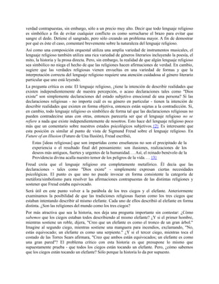 verdad contrapuestas, sin embargo, sólo a un precio muy alto. Decir que todo lenguaje religioso
es simbólico a fin de evitar cualquier conflicto es como serrucharse el brazo para evitar que
sangre el dedo. Detiene el sangrado, pero sólo creando un problema mayor. A fin de demostrar
por qué es éste el caso, comentaré brevemente sobre la naturaleza del lenguaje religioso.
Así como una composición orquestal utiliza una amplia variedad de instrumentos musicales, el
lenguaje religioso también utiliza una rica variedad de géneros literarios incluyendo la poesía, el
mito, la historia y la prosa directa. Pero, sin embargo, la realidad de que algún lenguaje religioso
sea simbólico no niega el hecho de que las religiones hacen afirmaciones de verdad. En cambio,
sugiere que las verdades religiosas vienen envueltas en una variedad de formas y que la
interpretación correcta del lenguaje religioso requiere una atención cuidadosa al género literario
particular que uno está leyendo.
La pregunta crítica es esta: El lenguaje religioso, ¿tiene la intención de describir realidades que
existen independientemente de nuestra percepción, o acaso declaraciones tales como "Dios
existe" son simplemente declaraciones del estado subjetivo emocional de una persona? Si las
declaraciones religiosas - no importa cuál es su género en particular - tienen la intención de
describir realidades que existen en forma objetiva, entonces están sujetas a la contradicción. Si,
en cambio, todo lenguaje religioso es simbólico de forma tal que las declaraciones religiosas no
pueden contradecirse unas con otras, entonces parecería ser que el lenguaje religioso no se
refiere a nada que existe independientemente de nosotros. Esto hace del lenguaje religioso poco
más que un comentario sobre nuestros estados psicológicos subjetivos.{2} Es interesante que
esta posición es similar al punto de vista de Sigmund Freud sobre el lenguaje religioso. En
Future of an Illusion (Futuro de Una Ilusión), Freud escribió,
Estas [ideas religiosas] que son impartidas como enseñanzas no son el precipitado de la
experiencia o el resultado final del pensamiento: son ilusiones, realizaciones de los
deseos más antiguos, fuertes y urgentes de la humanidad. . . Así, el reinado benévolo de la
Providencia divina acalla nuestro temor de los peligros de la vida. . . {3}
Freud creía que el lenguaje religioso era completamente metafórico. Él decía que las
declaraciones - tales como "Dios existe" - simplemente expresan ciertas necesidades
psicológicas. El punto es que uno no puede invocar en forma consistente la categoría de
metáfora/simbolismo para resolver las afirmaciones contrapuestas de las distintas religiones y
sostener que Freud estaba equivocado.
Será útil en este punto volver a la parábola de los tres ciegos y el elefante. Anteriormente
examinamos la posibilidad de que las tradiciones religiosas fueran como los tres ciegos que
estaban intentando describir al mismo elefante. Cada uno de ellos describió al elefante en forma
distinta. ¿Son las religiones del mundo como los tres ciegos?
Por más atractiva que sea la historia, nos deja una pregunta importante sin contestar: ¿Cómo
sabemos que los ciegos estaban todos describiendo al mismo elefante? ¿Y si el primer hombre,
mientras sostiene un roble, dijera, "Creo que un elefante es como el tronco de un gran árbol."
Imagine al segundo ciego, mientras sostiene una manguera para incendios, exclamando, "No,
estás equivocado; un elefante es como una serpiente." ¿Y si el tercer ciego, mientras toca el
costado de las Torres Sears afirmara, "Creo que ambos están equivocados; un elefante es como
una gran pared"? El problema crítico con esta historia es que presupone lo mismo que
supuestamente prueba - que todos los ciegos están tocando un elefante. Pero, ¿cómo sabemos
que los ciegos están tocando un elefante? Sólo porque la historia lo da por supuesto.
 