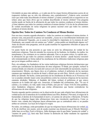 Llevándolo un paso más adelante, ¿y si cada uno de los ciegos hiciera afirmaciones acerca de un
(supuesto) elefante que no sólo son diferentes sino contradictorios? ¿Todavía sería verosímil
creer que están todos describiendo al mismo elefante? ¿Cuánta contradicción se requeriría en sus
relatos antes que fuera obvio que no estaban describiendo al mismo elefante? Una pregunta
similar puede ser hecha de la afirmación de que todos los caminos conducen al mismo destino.
¿Cómo sabemos que todos los caminos conducen al mismo destino? A la luz de las afirmaciones
de verdad encontradas de varias religiones no parece racional creer que todos los caminos
conducen al mismo destino.
Opción Dos: Todos los Caminos No Conducen al Mismo Destino
Esto nos trae a nuestra segunda alternativa - todos los caminos no conducen al mismo destino. A
primera vista, esta posición no parece ser razonable. ¿Acaso no es increíblemente intolerante este
tipo de afirmación? Segundo, ¿no es acaso la sinceridad lo importante en la creencia de uno?
Finalmente, aun cuando sólo un camino sea "válido", ¿cómo podría ser identificado alguna vez?
Antes de discutir estas preguntas, será de ayuda examinar los argumentos ofrecidos en apoyo de
esta posición.
Un punto fuerte de esta posición es que toma en serio las afirmaciones de verdad de las
tradiciones religiosas. Trata de entender las creencias de los budistas, los hindúes, los judíos, los
musulmanes y los cristianos en su contexto adecuado. Éste es un punto crítico. La opción uno -
la afirmación de que todos los caminos conducen al mismo destino - puede hacerse verosímil
sólo reinterpretando en forma radical las enseñanzas de las diferentes tradiciones religiosas para
que ya no tengan conflicto entre sí.
Pero, sin embargo, los fundadores de las varias tradiciones religiosas hicieron declaraciones que
sabían que contradecían las declaraciones de otras religiones. El Buda, por ejemplo, rechazó la
creencia hindú con relación a la razón del samsara (el ciclo interminable de nacimiento, muerte y
renacimiento). Moisés, una figura clave en el judaísmo, rechazó el politeísmo de las naciones
cananeas que rodeaban a la nación de Israel y afirmó que un solo Dios, Yahvéh, creó el mundo y
debía ser adorado. De hecho, ciertas porciones de las enseñanzas de Moisés en el Pentateuco tal
vez se puedan entender mejor como una polémica contra las creencias religiosas de las naciones
cananeas alrededor. Mahoma, el fundador del Islam, rechazó el politeísmo al que estuvo
expuesto en la Arabia del siglo seis. Jesucristo, el fundador del cristianismo, dijo, "Yo soy el
camino, y la verdad, y la vida; nadie viene al Padre, sino por mí." (Juan 14:6) En otras palabras,
estos fundadores religiosos sabían que ciertas afirmaciones que hacían contradecían las
afirmaciones de otras religiones.
Nuestra segunda opción comienza con la observación de que cada religión hace afirmaciones de
verdad acerca de la naturaleza de la realidad última (sea Dios, Brahma o Nirvana), el origen de la
humanidad, el destino de la humanidad al morir y el camino de salvación o liberación. El hecho
de que las religiones hagan tales afirmaciones tiene una vinculación significativa. Como ya
hemos visto, cuando dos religiones hacen afirmaciones que se contradicen entre sí, no pueden
ambas ser correctas. Las leyes de la lógica lo exigen.
No todos, sin embargo, están persuadidos de que las religiones hacen afirmaciones de verdad.{4}
A fin de clarificar este asunto, será de ayuda examinar una distinción que el filósofo Mortimer
Adler hace en su libro Truth in Religion. Adler distingue entre lo que llama "asuntos de verdad" y
"asuntos de gusto."{5} Será más fácil ilustrar la distinción de Adler mediante las siguientes
declaraciones:
 