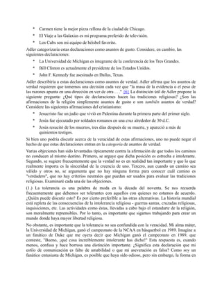* Carmen tiene la mejor pizza rellena de la ciudad de Chicago.
* El Viaje a las Galaxias es mi programa preferido de televisión.
* Los Cubs son mi equipo de béisbol favorito.
Adler categorizaría estas declaraciones como asuntos de gusto. Considere, en cambio, las
siguientes declaraciones:
* La Universidad de Michigan es integrante de la conferencia de los Tres Grandes.
* Bill Clinton es actualmente el presidente de los Estados Unidos.
* John F. Kennedy fue asesinado en Dallas, Texas.
Adler describiría a estas declaraciones como asuntos de verdad. Adler afirma que los asuntos de
verdad requieren que tomemos una decisión cada vez que "la masa de la evidencia o el peso de
las razones apunta en una dirección en vez de otra . . ." {6} La distinción útil de Adler propone la
siguiente pregunta: ¿Qué tipos de declaraciones hacen las tradiciones religiosas? ¿Son las
afirmaciones de la religión simplemente asuntos de gusto o son también asuntos de verdad?
Considere las siguientes afirmaciones del cristianismo:
* Jesucristo fue un judío que vivió en Palestina durante la primera parte del primer siglo.
* Jesús fue ejecutado por soldados romanos en una cruz alrededor de 30 d.C.
* Jesús resucitó de los muertos, tres días después de su muerte, y apareció a más de
quinientos testigos.
Si bien uno podría discutir acerca de la veracidad de estas afirmaciones, uno no puede negar el
hecho de que estas declaraciones entran en la categoría de asuntos de verdad.
Varias objeciones han sido levantadas típicamente contra la afirmación de que todos los caminos
no conducen al mismo destino. Primero, se arguye que dicha posición es estrecha e intolerante.
Segundo, se sugiere frecuentemente que la verdad no es en realidad tan importante y que lo que
realmente importa es la sinceridad de la creencia de uno. Tercero, aun cuando un camino sea
válido y otros no, se argumenta que no hay ninguna forma para conocer cuál camino es
"verdadero", que no hay criterios neutrales que puedan ser usados para evaluar las tradiciones
religiosas. Examinaré cada una de las objeciones.
(1.) La tolerancia es una palabra de moda en la década del noventa. Se nos recuerda
frecuentemente que debemos ser tolerantes con aquellos con quienes no estamos de acuerdo.
¿Quién puede discutir esto? Es por cierto preferible a las otras alternativas. La historia mundial
está repleta de las consecuencias de la intolerancia religiosa - guerras santas, cruzadas religiosas,
inquisiciones, etc. Las actividades como éstas, llevadas a cabo bajo el estandarte de la religión,
son moralmente reprensibles. Por lo tanto, es importante que sigamos trabajando para crear un
mundo donde haya mayor libertad religiosa.
No obstante, es importante que la tolerancia no sea confundida con la veracidad. Mi alma máter,
la Universidad de Michigan, ganó el campeonato de la NCAA en básquetbol en 1989. Imagine a
un fanático de Duke que me oyera decir que Michigan ganó el campeonato en 1989, que
conteste, "Bueno, ¡qué cosa increíblemente intolerante has dicho!" Esta respuesta es, cuando
menos, confusa y hace borrosa una distinción importante. ¿Significa esta declaración que mi
estilo de comunicación es falto de amabilidad o que mi aseveración es falsa? Como soy un
fanático entusiasta de Michigan, es posible que haya sido odioso, pero sin embargo, la forma en
 