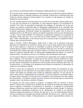que comunico una declaración debe ser distinguida cuidadosamente de su veracidad.
De la misma forma, cuando examinamos las declaraciones de las tradiciones religiosas debemos
ser cuidadosos para no confundir tolerancia con veracidad. Afirmar que es intolerante decir que
"todos los caminos conducen al mismo destino" no es el punto. Lo que importa es la verdad o la
falsedad de esta aseveración.
(2.) Una segunda objeción está relacionada con el asunto de la sinceridad. Alguien podría decir,
"Lo que cree una persona no es importante. Lo que realmente importa es la sinceridad de su
creencia." Por cierto, la sinceridad es importante. Sin embargo, la sinceridad con la que uno
sostiene una creencia en particular debe ser distinguida cuidadosamente de su veracidad. Para
ilustrar esta distinción, imagínese que está en un laboratorio de química. Su profesor anuncia que
su primer experimento involucrará estudiar las propiedades de los ácidos. Ella le coloca un
recipiente de Pyrex de 500 ml que contiene un líquido transparente sobre la mesa del laboratorio
y le dice, "Esto es ácido sulfúrico." En respuesta a su explicación, imagínese a su compañero de
laboratorio, Pedro, que dice, "Yo no creo que esto sea ácido sulfúrico. A mí me parece que es
agua." Pedro, usted descubre, es tan sincero acerca de su creencia de que el recipiente de Pyrex
contiene agua, que decide tomarlo.
¿Qué le ocurrirá a Pedro? Obviamente, tendrá suerte si logra vivir lo suficiente como para
participar en el laboratorio de la próxima semana una vez que el ácido sulfúrico haya terminado
con su tracto digestivo. A pesar de su sinceridad, la creencia de Pedro de que el recipiente
contenía agua no cambió la naturaleza de su contenido. Puede que crea con todo su corazón que
el recipiente sólo contiene agua, pero el ácido lo matará. La creencia que uno tiene acerca de un
objeto (o estado de situación) debe ser diferenciada cuidadosamente del objeto o el estado de
situación reales. Uno puede ser sincero y, sin embargo, estar sinceramente equivocado.
(3.) Una tercera objeción se relaciona con el problema de la objetividad. Aun cuando una religión
fuera verdadera, y las otras falsas, se sugiere que no hay criterios neutrales mediante los cuales
uno puede evaluar las tradiciones religiosas. Si, por ejemplo, usted le pregunta a un musulmán
por qué rechaza el hinduismo él le dirá que no está de acuerdo con las enseñanzas del Corán. De
la misma forma, si a un budista se le pregunta por qué rechaza el cristianismo, le dirá porque no
cuadra con las enseñanzas de Buda.
Si bien es cierto que los adherentes de una religión podrán rechazar las enseñanzas de otras
religiones porque no son coherentes con sus propias enseñanzas, no sigue de esto que no existen
criterios que puedan ser utilizados para evaluar las tradiciones religiosas. Yo creo que hay al
menos cinco criterios "independientes de la tradición".{7} Estos incluyen (1) consistencia lógica,
(2) apoyo fáctico adecuado, (3) relevancia de la experiencia, (4) consistencia con otros campos
del conocimiento, y (5) factores morales.{8} Estos criterios son relevantes para la evaluación de
cualquier teoría - sea histórica, científica o religiosa.
Al comienzo de este ensayo postulé la pregunta, "¿Conducen todos los caminos al mismo
destino?" Nuestro breve examen de las afirmaciones de verdad de las tradiciones religiosas tales
como el budismo, el hinduismo, el cristianismo, el islamismo y el judaísmo no ha producido
ninguna evidencia que sugiera que todos los caminos conduzcan al mismo destino. Al contrario,
las afirmaciones mutuamente excluyentes de las afirmaciones de verdad de las diferentes
religiones sugieren precisamente lo contrario. De aquí que si voy a ser intelectualmente honesto
creo que la respuesta a la pregunta que postulé al principio del ensayo es no - todos los caminos
no conducen al mismo destino. Consecuentemente, es nuestra responsabilidad examinar los
 