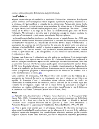 caminos ante nosotros antes de tomar una decisión informada.
Una Posdata. . .
Algunos encontrarán que mi conclusión es inquietante. Enfrentados a una miríada de religiones,
¿dónde comienza uno? Tal vez pueda ofrecer mi propia experiencia. A partir de mi estudio de la
fe cristiana, estoy persuadido de la veracidad de sus afirmaciones. Aunque crecí en una familia
cristiana, mi estudio personal comenzó como estudiante de primer año en la Universidad de
Michigan. Me encontré haciendo muchas preguntas como "¿Cómo sé que Dios existe?" "¿Puedo
confiar en la Biblia?" A lo largo de los años, leí cuidadosamente gran parte del Nuevo
Testamento. Me sorprendí al encontrar que el cristianismo provee los criterios mediante los
cuales sus afirmaciones de verdad pueden ser evaluadas. Déjeme explicarle.
La afirmación central del cristianismo es que Dios entró en la historia humana hace 2000 años
mediante un hombre llamado Jesucristo que murió en la cruz entre dos ladrones y que resucitó de
los muertos tres días después. La veracidad del cristianismo depende de este evento histórico - la
resurrección de Jesucristo de entre los muertos. En una carta del primer siglo a un grupo de
cristianos, el apóstol Pablo les escribió lo siguiente respecto de la importancia de la resurrección
de Jesucristo: "Si Cristo no resucitó, vana es entonces nuestra predicación, vana es también
nuestra fe." (1 Corintios 15:14). En otras palabras, si Cristo no resucitó de los muertos, entonces
el cristianismo es falso.
Entonces, para desaprobar el cristianismo uno sólo tendría que mostrar que Cristo nunca resucitó
de los muertos. Hace algunos años un escéptico del cristianismo llamado Josh McDowell se
dedicó a hacer precisamente esto. Quiso escribir un libro que refutara al cristianismo. En su libro
Evidence that Demands a Verdict (Evidencia que Exige un Veredicto) él escribe. Después de más
de 700 horas de estudiar el tema, y habiendo investigado exhaustivamente su fundamento, he
llegado a la conclusión que la resurrección de Jesucristo es uno de los engaños más malvados,
crueles y despiadados que jamás se hayan impuesto sobre las mentes de los hombres, o es el
hecho más fantástico de la historia.{9}
Como escéptico del cristianismo, Josh McDowell no sólo encontró que la evidencia de la
resurrección de Cristo de la muerte era convincente, sino que él mismo se convirtió en un
seguidor de Jesucristo. Como el cristianismo ofrece criterios mediante los cuales sus
afirmaciones de verdad pueden ser evaluadas, esto lo convierte en un excelente lugar para
comenzar la investigación propia. Tal vez la mejor forma de comenzar a investigar al
cristianismo sea estudiar cuidadosamente los cuatro relatos biográficos de la vida de Cristo que
se encuentran en el Nuevo Testamento (Mateo, Marcos, Lucas y Juan).
Notas
{1} Ver John Hick, An Interpretation of Religion: Human Responses to the Transcendent (New
Haven: Yale, 1989). Consideraciones de espacio no me permiten interactuar con la hipótesis
pluralista de Hick. Para una evaluación de la hipótesis de Hick, ver Harold A. Netland,
Dissonant Voices: Religious Pluralism and the Question of Truth (Voces Disonantes: El
Pluralismo Religioso y la Cuestión de la Verdad,Grand Rapids: Eerdmanns, 1991), 196-233.
{2} Vale la pena notar también que ver el lenguaje religioso de esta forma involucra una
reinterpretación radical del lenguaje religioso que los adherentes de la mayoría de las tradiciones
religiosas encontrarían inaceptable. Aun cuando algunos adherentes sostienen que las creencias
religiosas expresan, en una forma metafórica, sus estados emocionales subjetivos, por cierto no
 