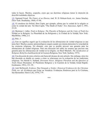 todos lo hacen. Muchos, sospecho, creen que sus doctrinas religiosas tienen la intención de
describir realidades objetivas.
{3} Sigmund Freud. The Future of an Illusion, trad. W. D. Robson-Scott, rev. James Strachey
(New York: Doubleday, 1964), 47-48.
{4} El estudioso de Oxford, Don Cupitt, por ejemplo, afirma que la verdad de la religión es
como la verdad del arte. Ver Don Cupitt, "The Death of Truth," New Statesman, April 5, 1991,
23-24.
{5} Mortimer J. Adler, Truth in Religion: The Plurality of Religions and the Unity of Truth (La
Verdad en la Religión: La Pluralidad de las Religiones y la Unidad de la Verdad, New York:
MacMillan, 1990), 2-5.
{6} Ibid., 3.
{7} Esto no significa sugerir que la evaluación de las afirmaciones de verdad religiosas es una
tarea fácil. Muchos asuntos epistemológicos surgen cuando uno intenta demostrar la veracidad de
las creencias religiosas. No obstante, creo que es posible proveer una garantía para las
afirmaciones de verdad religiosas. Para una discusión útil sobre los asuntos que proveen una
garantía para las afirmaciones de verdad en la religión, ver Basil Mitchell, The Justification of
Religious Belief (La Justificación de la Creencia Religiosa, New York: Seabury, 1973).
{8} Una discusión de estos criterios está fuera del alcance de este artículo. Sin embargo, otros los
han discutido en detalle en cuanto a cómo se relacionan con la evaluación de las tradiciones
religiosas. Ver Harold A. Netland, Dissonant Voices: Religious Pluralism and the Question of
Truth (Voces Disonantes: El Pluralismo Religioso y la Cuestión de la Verdad, Grand Rapids:
Eerdmanns, 1991), 151- 95.
{9} Josh McDowell, Evidence That Demands a Verdict: Historical Evidences for the Christian
Faith, rev. ed. (Evidencia que Exige un Veredicto: Evidencias Históricas para la Fe Cristiana,
San Bernardino: Here's Life, 1979), 179.
***
 