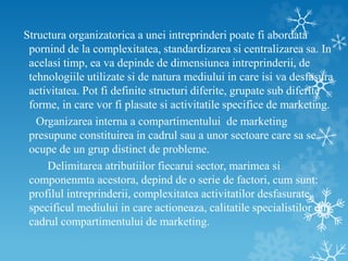 Structura organizatorica a unei intreprinderi poate fi abordata
pornind de la complexitatea, standardizarea si centralizarea sa. In
acelasi timp, ea va depinde de dimensiunea intreprinderii, de
tehnologiile utilizate si de natura mediului in care isi va desfasura
activitatea. Pot fi definite structuri diferite, grupate sub diferite
forme, in care vor fi plasate si activitatile specifice de marketing.
Organizarea interna a compartimentului de marketing
presupune constituirea in cadrul sau a unor sectoare care sa se
ocupe de un grup distinct de probleme.
Delimitarea atributiilor fiecarui sector, marimea si
componenmta acestora, depind de o serie de factori, cum sunt:
profilul intreprinderii, complexitatea activitatilor desfasurate,
specificul mediului in care actioneaza, calitatile specialistilor din
cadrul compartimentului de marketing.
 