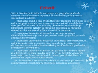 Criterii:
Criterii: functiile (activitatile de marketing), aria geografica, produsele
fabricate sau comercializate, segmentul de consumatori (clienti) caruia ii
sunt destinate produsele.
1. organizarea avand la baza criteriul functiilor presupune constituirea in
cadrul compartimentului a unor sectoare ale caror atributii sunt delimitate
dupa specificul activitatilor de marketing. Sectoarele sunt constituite pe
urmatoarele domenii: cercetari de marketing, programare de marketing,
comunicare si promovare, distributie si servicii de marketing.
2. organizarea dupa criteriul geografic are ca punct de pornire
diferentierile insemnate pe care le pot prezenta zonele geografice pe care le
actioneaza intreprinderea
3. organizarea dupa criteriul produselor se realizeaza prin constituirea, in
cadrul compartimentului, a unor sectoare specializate in conceperea si
desfasurarea tuturor activitatilor de marketing specifice fiecarui produs din
nomenclatorul intreprinderii.
4. organizarea dupa criteriul pietelor sau grupelor de clienti este impusa
de diferentierile existente in cadrul pietei la nivelul diferitelor categoriide
consumatori care fac necesare tehnici de vanzare, proceduri de fixare a
preturilor sau organizare teritoriala diferite.
Ex.: intreprinderile producatoare de bunuri de consum isi pot structura
compartimentul de marketing pe principalele categorii de consumator.
 
