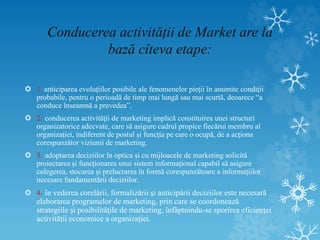 Conducerea activității de Market are la
bază cîteva etape:
 1. anticiparea evoluţiilor posibile ale fenomenelor pieţii în anumite condiţii
probabile, pentru o perioadă de timp mai lungă sau mai scurtă, deoarece “a
conduce înseamnă a prevedea”.
 2. conducerea activităţii de marketing implică constituirea unei structuri
organizatorice adecvate, care să asigure cadrul propice fiecărui membru al
organizaţiei, indiferent de postul şi funcţia pe care o ocupă, de a acţiona
corespunzător viziunii de marketing.
 3. adoptarea deciziilor în optica şi cu mijloacele de marketing solicită
proiectarea şi funcţionarea unui sistem informaţional capabil să asigure
culegerea, stocarea şi prelucrarea în formă corespunzătoare a informaţiilor
necesare fundamentării deciziilor.
 4. în vederea corelării, formalizării şi anticipării deciziilor este necesară
elaborarea programelor de marketing, prin care se coordonează
strategiile şi posibilităţile de marketing, înfăptuindu-se sporirea eficienţei
activităţii economice a organizaţiei.
 