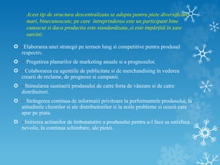 Acest tip de structura descentralizata se adopta pentru piete diversificate,
mari, binecunoscute, pe care întreprinderea este un participant bine
cunoscut si daca productia este standardizata.,si este împărțită în șase
sarcini:
 -Elaborarea unei strategii pe termen lung si competitive pentru produsul
respectiv.
 - Pregatirea planurilor de marketing anuale si a prognozelor.
 -Colaborarea cu agentiile de publicitate si de merchandising în vederea
crearii de reclame, de prognoze si campanii.
 - Stimularea sustinerii produsului de catre forta de vânzare si de catre
distribuitori.
 - Strângerea continua de informatii privitoare la performantele produsului, la
atitudinile clientilor si ale distribuitorilor si la noile probleme si ocazii care
apar pe piata.
 - Initierea actiunilor de îmbunatatire a produsului pentru a-l face sa satisfaca
nevoile, în continua schimbare, ale pietei.
 