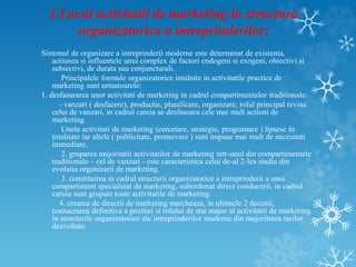 1.Locul activitatii de marketing in structura
organizatorica a intreprinderilor;
Sistemul de organizare a intreprinderii moderne este determinat de existenta,
actiunea si influentele unui complex de factori endogeni si exogeni, obiectivi si
subiectivi, de durata sau conjuncturali.
Principalele formule organizatorice intalnite in activitatile practice de
marketing sunt urmatoarele:
1. desfasurarea unor activitati de marketing in cadrul compartimentelor traditionale:
- vanzari ( desfacere), productie, planificare, organizare; rolul principal revine
celui de vanzari, in cadrul careia se desfasoara cele mai mult actiuni de
marketing.
Unele activitati de marketing (cercetare, strategie, programare ) lipsesc in
totalitate iar altele ( publicitate, promovare ) sunt impuse mai mult de necesitati
immediate.
2. gruparea majoritatii activitatilor de marketing intr-unul din compartimentele
traditionale – cel de vanzari - este caracteristica celui de-al 2-lea stadiu din
evolutia organizarii de marketing.
3. constituirea in cadrul structurii organizatorice a intreprinderii a unui
compartiment specializat de marketing, subordonat direct conducerii, in cadrul
caruia sunt grupate toate activitatile de marketing.
4. crearea de directii de marketing marcheaza, in ultimele 2 decenii,
consacrarea definitiva a pozitiei si rolului de stat major al activitatii de marketing
in structurile organizatorice ale intreprinderilor moderne din majoritatea tarilor
dezvoltate.
 