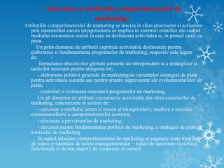 . Structura si atributiile compartimentului de
marketing;
Atributiile compartimentului de marketing se inscriu in sfera proceselor si actiunilor
prin intermediul carora intreprinderea se implica in sistemul relatiilor din cadrul
mediului economico-social in care isi desfasoara activitatea si, in primul rand, cu
piata.
Un prim domeniu de atributii cuprinde activitatile desfasurate pentru
elaborarea si fundamentarea programelor de marketing, respectiv cele legate
de: -
formularea obiectivelor globale urmarite de intreprindere si a strategiilor si
tacticilor necesare pentru atingerea lor;
- elaborarea politicii generale de marketingsia variantelor strategiei de piata
pentru activitatea curenta sau pentru situatii neprevazute ale evolutieirelatiilor de
piata;
- controlul si evaluarea executarii programelor de marketing.
Un alt domeniu de atributii circumscrie activitatile din sfera cercetarilor de
marketing, concretizate in actiuni de:
- cercetare a mediului intern si extern al intreprinderii; studiere a nevoilor
consumatorilorsi a comportamentului acestora;
- efectuare a previziunilor de marketing;
- cercetari pentru fundamentarea politicii de marketing, a strategiei de piata si
a mixului de marketing.
In cadrul relatiilor compartimentului de marketing se regasesc toate tipurile
de relatii evidentiate de teoria managementului – relatii de autoritate (ierarhice,
functionale si de stat major), de cooperare si control
 