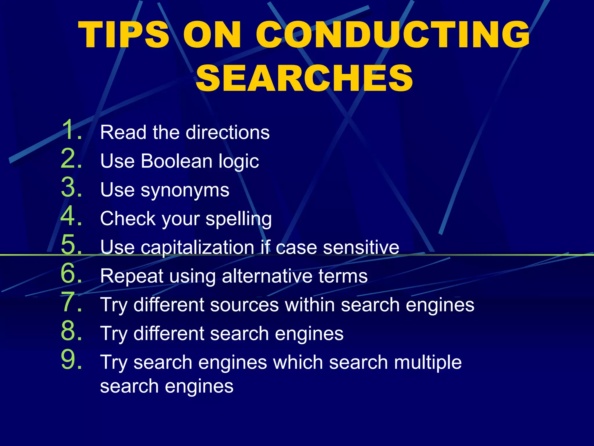 TIPS ON CONDUCTING
SEARCHES
1. Read the directions
2. Use Boolean logic
3. Use synonyms
4. Check your spelling
5. Use capitalization if case sensitive
6. Repeat using alternative terms
7. Try different sources within search engines
8. Try different search engines
9. Try search engines which search multiple
search engines
 