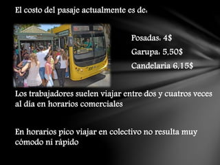 El costo del pasaje actualmente es de:
Posadas: 4$
Garupa: 5,50$
Candelaria 6,15$
Los trabajadores suelen viajar entre dos y cuatros veces
al día en horarios comerciales
En horarios pico viajar en colectivo no resulta muy
cómodo ni rápido
 