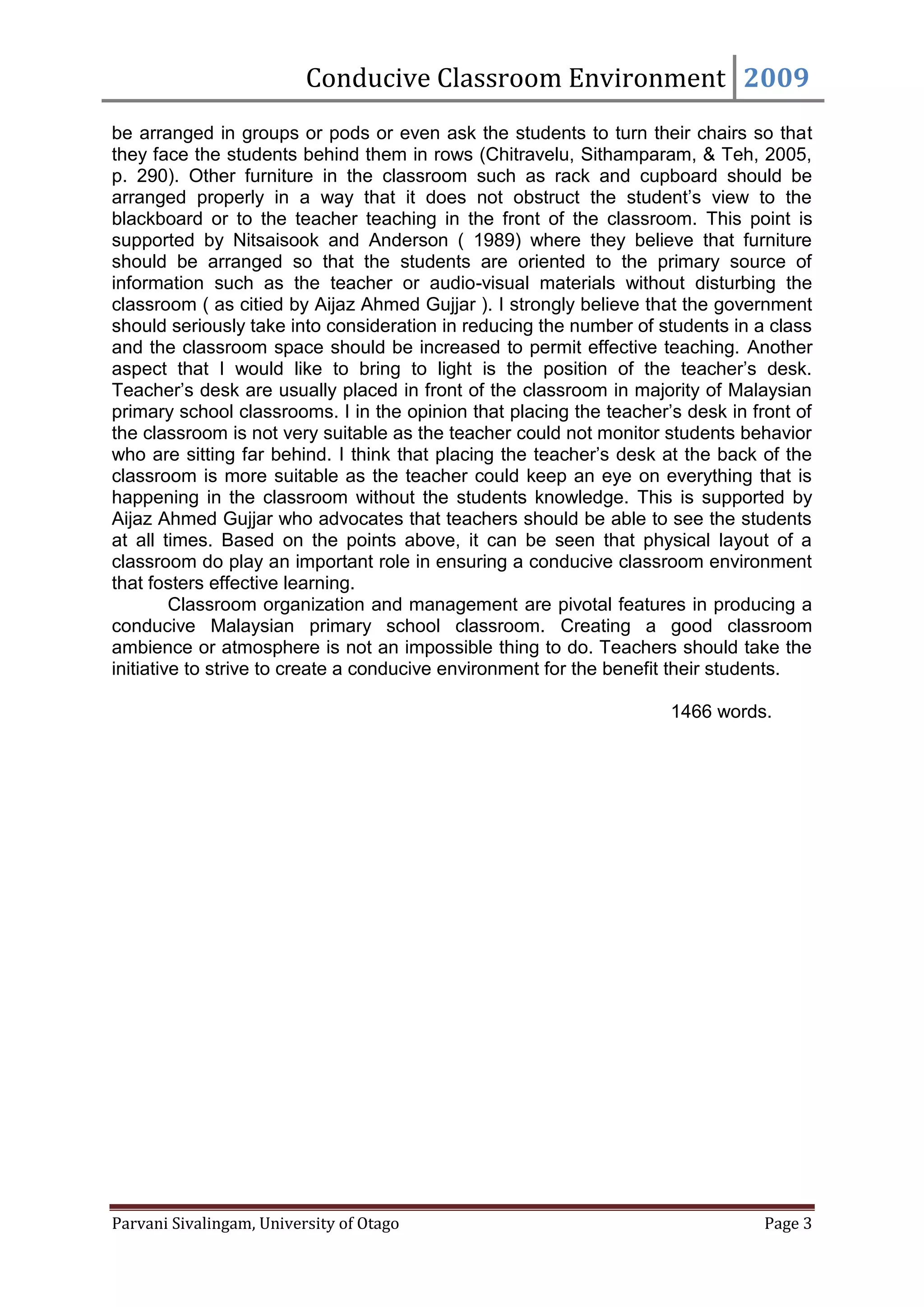 Conducive Classroom Environment 2009
be arranged in groups or pods or even ask the students to turn their chairs so that
they face the students behind them in rows (Chitravelu, Sithamparam, & Teh, 2005,
p. 290). Other furniture in the classroom such as rack and cupboard should be
arranged properly in a way that it does not obstruct the student’s view to the
blackboard or to the teacher teaching in the front of the classroom. This point is
supported by Nitsaisook and Anderson ( 1989) where they believe that furniture
should be arranged so that the students are oriented to the primary source of
information such as the teacher or audio-visual materials without disturbing the
classroom ( as citied by Aijaz Ahmed Gujjar ). I strongly believe that the government
should seriously take into consideration in reducing the number of students in a class
and the classroom space should be increased to permit effective teaching. Another
aspect that I would like to bring to light is the position of the teacher’s desk.
Teacher’s desk are usually placed in front of the classroom in majority of Malaysian
primary school classrooms. I in the opinion that placing the teacher’s desk in front of
the classroom is not very suitable as the teacher could not monitor students behavior
who are sitting far behind. I think that placing the teacher’s desk at the back of the
classroom is more suitable as the teacher could keep an eye on everything that is
happening in the classroom without the students knowledge. This is supported by
Aijaz Ahmed Gujjar who advocates that teachers should be able to see the students
at all times. Based on the points above, it can be seen that physical layout of a
classroom do play an important role in ensuring a conducive classroom environment
that fosters effective learning.
         Classroom organization and management are pivotal features in producing a
conducive Malaysian primary school classroom. Creating a good classroom
ambience or atmosphere is not an impossible thing to do. Teachers should take the
initiative to strive to create a conducive environment for the benefit their students.

                                                                     1466 words.




Parvani Sivalingam, University of Otago                                          Page 3
 