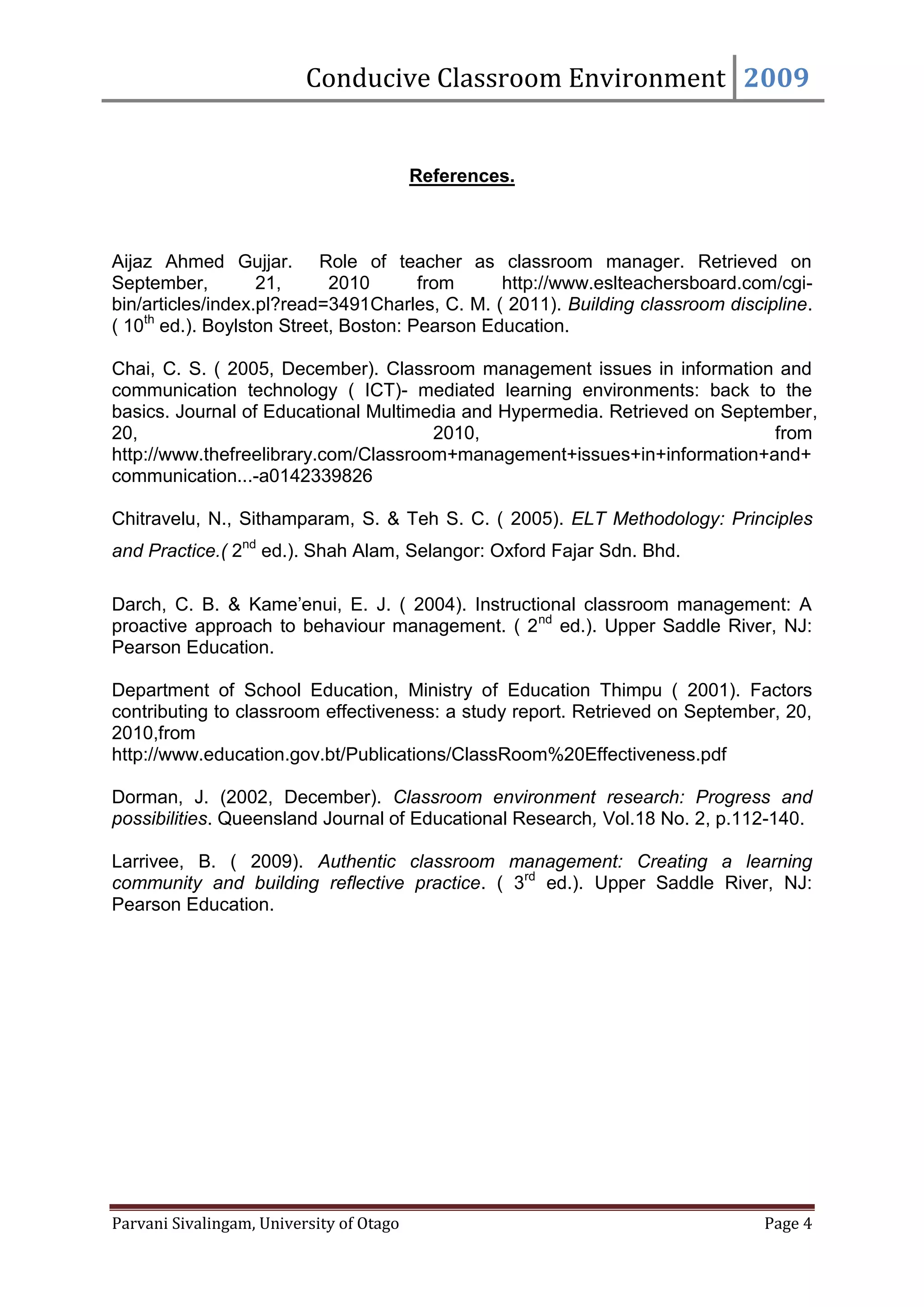 Conducive Classroom Environment 2009


                                          References.



Aijaz Ahmed Gujjar. Role of teacher as classroom manager. Retrieved on
September,         21,      2010       from     http://www.eslteachersboard.com/cgi-
bin/articles/index.pl?read=3491Charles, C. M. ( 2011). Building classroom discipline.
( 10th ed.). Boylston Street, Boston: Pearson Education.

Chai, C. S. ( 2005, December). Classroom management issues in information and
communication technology ( ICT)- mediated learning environments: back to the
basics. Journal of Educational Multimedia and Hypermedia. Retrieved on September,
20,                                   2010,                                 from
http://www.thefreelibrary.com/Classroom+management+issues+in+information+and+
communication...-a0142339826

Chitravelu, N., Sithamparam, S. & Teh S. C. ( 2005). ELT Methodology: Principles
and Practice.( 2nd ed.). Shah Alam, Selangor: Oxford Fajar Sdn. Bhd.

Darch, C. B. & Kame’enui, E. J. ( 2004). Instructional classroom management: A
proactive approach to behaviour management. ( 2 nd ed.). Upper Saddle River, NJ:
Pearson Education.

Department of School Education, Ministry of Education Thimpu ( 2001). Factors
contributing to classroom effectiveness: a study report. Retrieved on September, 20,
2010,from
http://www.education.gov.bt/Publications/ClassRoom%20Effectiveness.pdf

Dorman, J. (2002, December). Classroom environment research: Progress and
possibilities. Queensland Journal of Educational Research, Vol.18 No. 2, p.112-140.

Larrivee, B. ( 2009). Authentic classroom management: Creating a learning
community and building reflective practice. ( 3rd ed.). Upper Saddle River, NJ:
Pearson Education.




Parvani Sivalingam, University of Otago                                        Page 4
 
