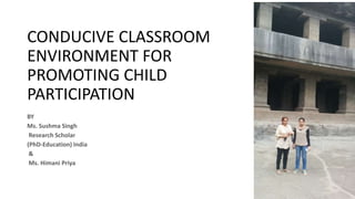 CONDUCIVE CLASSROOM
ENVIRONMENT FOR
PROMOTING CHILD
PARTICIPATION
BY
Ms. Sushma Singh
Research Scholar
(PhD-Education) India
&
Ms. Himani Priya
 
