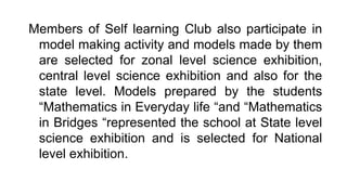 Members of Self learning Club also participate in
model making activity and models made by them
are selected for zonal level science exhibition,
central level science exhibition and also for the
state level. Models prepared by the students
“Mathematics in Everyday life “and “Mathematics
in Bridges “represented the school at State level
science exhibition and is selected for National
level exhibition.
 