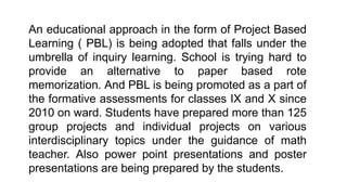 An educational approach in the form of Project Based
Learning ( PBL) is being adopted that falls under the
umbrella of inquiry learning. School is trying hard to
provide an alternative to paper based rote
memorization. And PBL is being promoted as a part of
the formative assessments for classes IX and X since
2010 on ward. Students have prepared more than 125
group projects and individual projects on various
interdisciplinary topics under the guidance of math
teacher. Also power point presentations and poster
presentations are being prepared by the students.
 