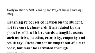 Amalgamation of Self Learning and Project Based Learning
(PBL)
Learning refocuses education on the student,
not the curriculum- a shift mandated by the
global world, which rewards a tangible assets
such as drive, passion, creativity, empathy and
resiliency. These cannot be taught out of a text
book, but must be activated through
 