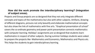 How did the work promote the interdisciplinary learning? (Integration
of subject areas).
Projects and Group projects are so designed that they not only integrate different
concepts and topics of the mathematics but also with other subjects. Artifacts, drawing
of different diagrams, pictures not only beautify and elaborate mathematical concepts
but also show the link of mathematics with fine arts. "Graphical presentation of school”
covers the co-ordinate geometry and power point presentation connects mathematics
with computer learning. Holidays’ assignments are so designed that students learn
mathematics in respect of other subjects. During summer holidays students were asked
to prepare the projects like- Mathematics and Economics, Mathematics and Physics etc.
This helps the students to gain interdisciplinary learning.
 