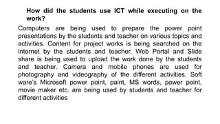 How did the students use ICT while executing on the
work?
Computers are being used to prepare the power point
presentations by the students and teacher on various topics and
activities. Content for project works is being searched on the
internet by the students and teacher. Web Portal and Slide
share is being used to upload the work done by the students
and teacher. Camera and mobile phones are used for
photography and videography of the different activities. Soft
ware’s Microsoft power point, paint, MS words, power point,
movie maker etc. are being used by students and teacher for
different activities
 