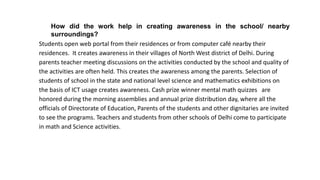 How did the work help in creating awareness in the school/ nearby
surroundings?
Students open web portal from their residences or from computer café nearby their
residences. It creates awareness in their villages of North West district of Delhi. During
parents teacher meeting discussions on the activities conducted by the school and quality of
the activities are often held. This creates the awareness among the parents. Selection of
students of school in the state and national level science and mathematics exhibitions on
the basis of ICT usage creates awareness. Cash prize winner mental math quizzes are
honored during the morning assemblies and annual prize distribution day, where all the
officials of Directorate of Education, Parents of the students and other dignitaries are invited
to see the programs. Teachers and students from other schools of Delhi come to participate
in math and Science activities.
 