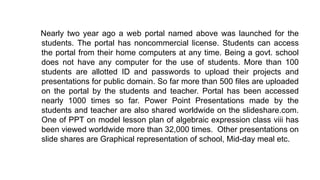 Nearly two year ago a web portal named above was launched for the
students. The portal has noncommercial license. Students can access
the portal from their home computers at any time. Being a govt. school
does not have any computer for the use of students. More than 100
students are allotted ID and passwords to upload their projects and
presentations for public domain. So far more than 500 files are uploaded
on the portal by the students and teacher. Portal has been accessed
nearly 1000 times so far. Power Point Presentations made by the
students and teacher are also shared worldwide on the slideshare.com.
One of PPT on model lesson plan of algebraic expression class viii has
been viewed worldwide more than 32,000 times. Other presentations on
slide shares are Graphical representation of school, Mid-day meal etc.
 