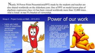 Nearly 30 Power Point Presentations(PPT) made by the students and teacher are
also shared worldwide on the slideshare.com. One of PPT on model lesson plan of
algebraic expression class viii has been viewed worldwide more than 32,000 times.
And is listed in top 5% bracket of viewership.
 