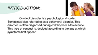 INTRODUCTION:
Conduct disorder is a psychological disorder.
Sometimes also referred to as a behavioral disorder. This
disorder is often diagnosed during childhood or adolescence.
This type of conduct is, decided according to the age at which
symptoms first appear.
 