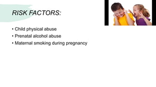 RISK FACTORS:
• Child physical abuse
• Prenatal alcohol abuse
• Maternal smoking during pregnancy
 