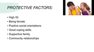 PROTECTIVE FACTORS:
• High IQ
• Being female
• Positive social orientations
• Good coping skills
• Supportive family
• Community relationships
 